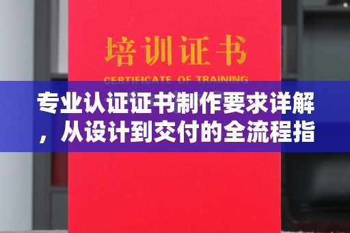 海林专业认证证书制作要求详解，从设计到交付的全流程指南